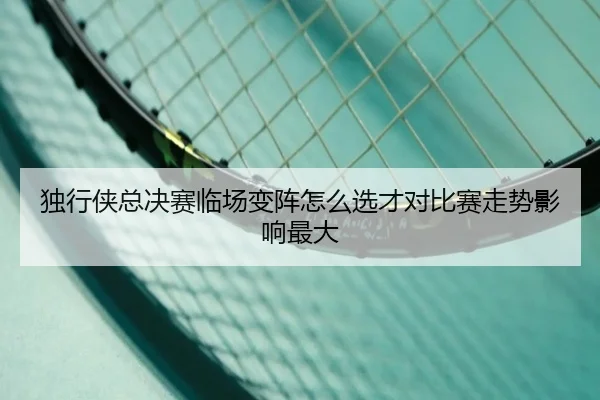 独行侠总决赛临场变阵怎么选才对比赛走势影响最大